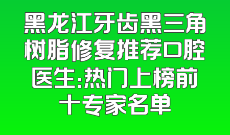 黑龙江牙齿黑三角树脂修复推荐口腔医生：热门上榜前十专家名单