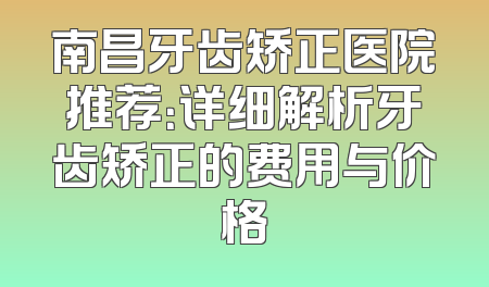 南昌牙齿矫正医院推荐：详细解析牙齿矫正的费用与价格