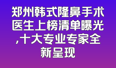 郑州韩式隆鼻手术医生上榜清单曝光，十大专业专家全新呈现