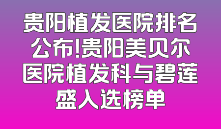 贵阳植发医院排名公布！贵阳美贝尔医院植发科与碧莲盛入选榜单