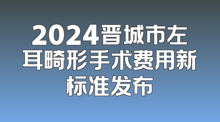 2024晋城市左耳畸形手术费用新标准发布