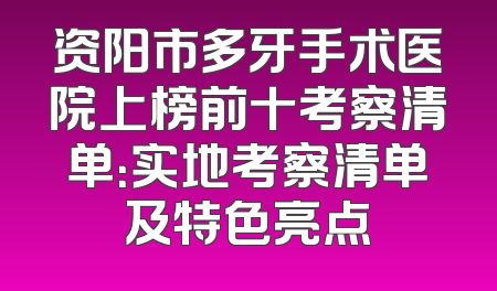 资阳市多牙手术医院上榜前十考察清单：实地考察清单及特色亮点
