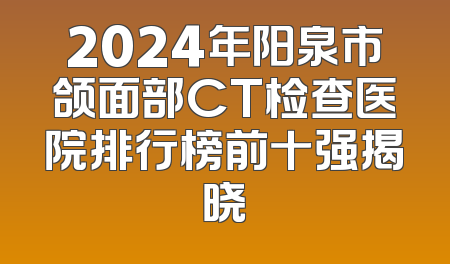 2024年阳泉市颌面部CT检查医院排行榜前十强揭晓