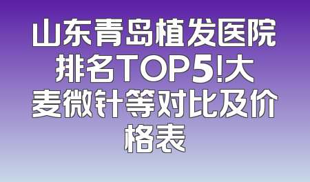 山东青岛植发医院排名TOP5！大麦微针等对比及价格表