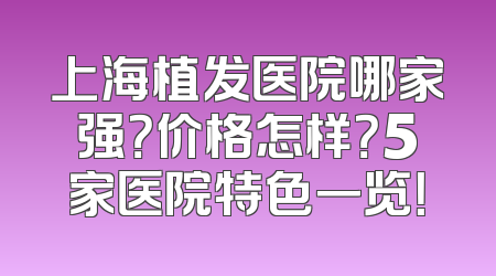 上海植发医院哪家强？价格怎样？5家医院特色一览！