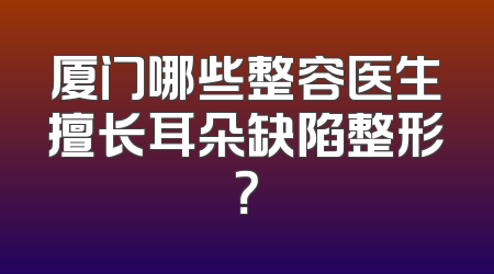 厦门哪些整容医生擅长耳朵缺陷整形？