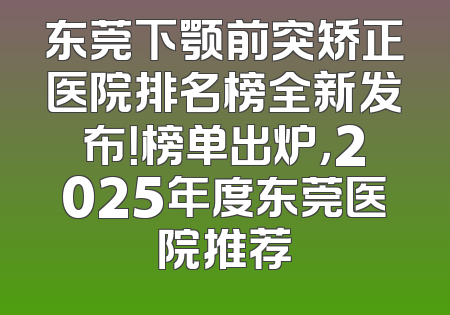东莞下颚前突矫正医院排名榜全新发布！榜单出炉，2025年度东莞医院推荐