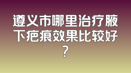 遵义市哪里治疗腋下疤痕效果比较好？