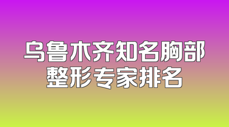 乌鲁木齐知名胸部整形专家排名