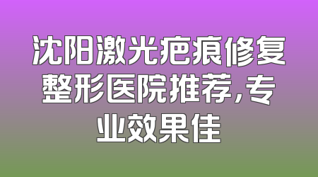 沈阳激光疤痕修复整形医院推荐，专业效果佳