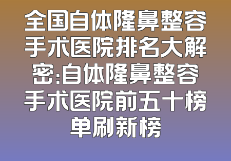 全国自体隆鼻整容手术医院排名大解密：自体隆鼻整容手术医院前五十榜单刷新榜