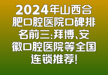 2024年山西合肥口腔医院口碑排名前三：拜博、安徽口腔医院等全国连锁推荐！