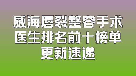 威海唇裂整容手术医生排名前十榜单更新速递