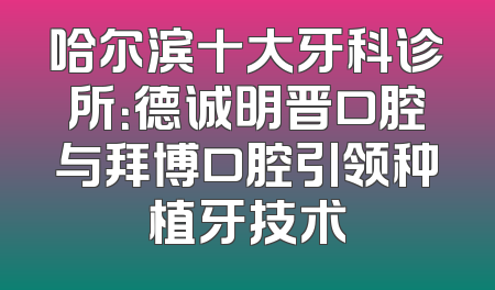 哈尔滨十大牙科诊所：德诚明晋口腔与拜博口腔引领种植牙技术