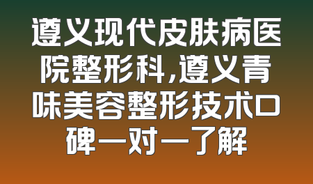 遵义现代皮肤病医院整形科，遵义青味美容整形技术口碑一对一了解