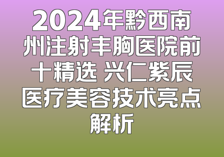 2024年黔西南州注射丰胸医院前十精选 兴仁紫辰医疗美容技术亮点解析