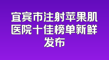 宜宾市注射苹果肌医院十佳榜单新鲜发布
