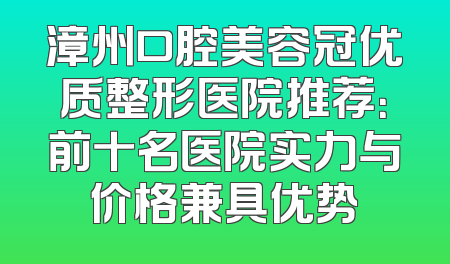 漳州口腔美容冠优质整形医院推荐：前十名医院实力与价格兼具优势