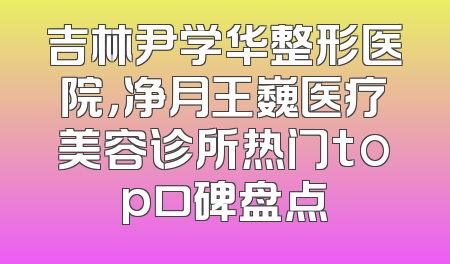吉林尹学华整形医院，净月王巍医疗美容诊所热门top口碑盘点