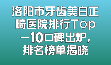 洛阳市牙齿美白正畸医院排行Top_10口碑出炉，排名榜单揭晓