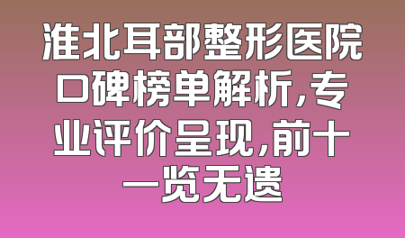 淮北耳部整形医院口碑榜单解析，专业评价呈现，前十一览无遗