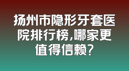 扬州市隐形牙套医院排行榜，哪家更值得信赖？