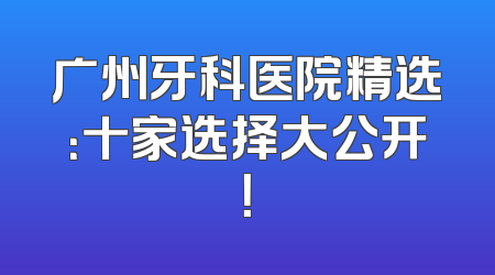 广州牙科医院精选：十家选择大公开！