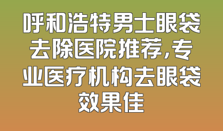 呼和浩特男士眼袋去除医院推荐，专业医疗机构去眼袋效果佳