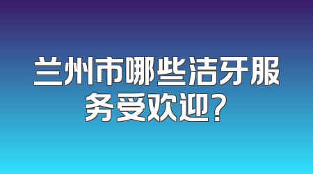 兰州市哪些洁牙服务受欢迎？