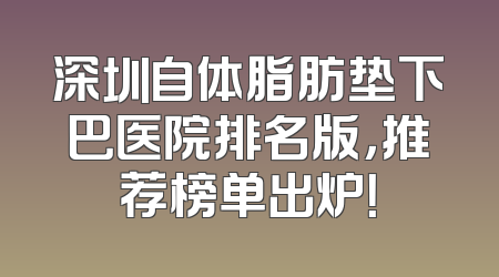 深圳自体脂肪垫下巴医院排名版，推荐榜单出炉！