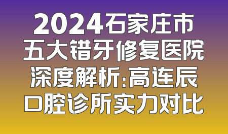 2024石家庄市五大错牙修复医院深度解析：高连辰口腔诊所实力对比