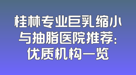 桂林专业巨乳缩小与抽脂医院推荐：优质机构一览