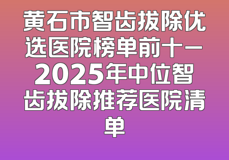 黄石市智齿拔除优选医院榜单前十_2025年中位智齿拔除推荐医院清单