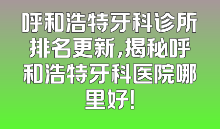 呼和浩特牙科诊所排名更新，揭秘呼和浩特牙科医院哪里好！