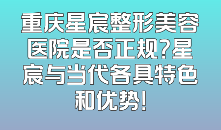 重庆星宸整形美容医院是否正规？星宸与当代各具特色和优势！
