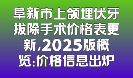 阜新市上颌埋伏牙拔除手术价格表更新，2025版概览：价格信息出炉