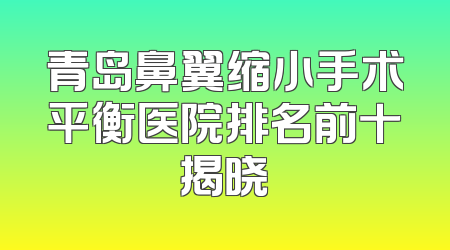 青岛鼻翼缩小手术平衡医院排名前十揭晓