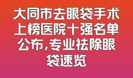 大同市去眼袋手术上榜医院十强名单公布，专业祛除眼袋速览