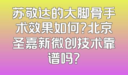 苏敬达的大脚骨手术效果如何？北京圣嘉新微创技术靠谱吗？