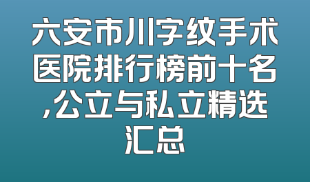 六安市川字纹手术医院排行榜前十名，公立与私立精选汇总