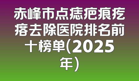 赤峰市点痣疤痕疙瘩去除医院排名前十榜单（2025年）