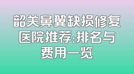 韶关鼻翼缺损修复医院推荐：排名与费用一览