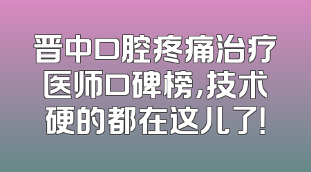 晋中口腔疼痛治疗医师口碑榜，技术硬的都在这儿了！