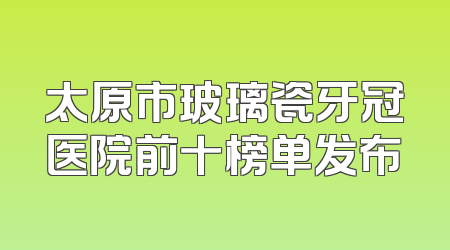 太原市玻璃瓷牙冠医院前十榜单发布