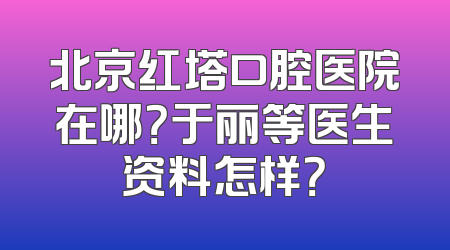 北京红塔口腔医院在哪？于丽等医生资料怎样？