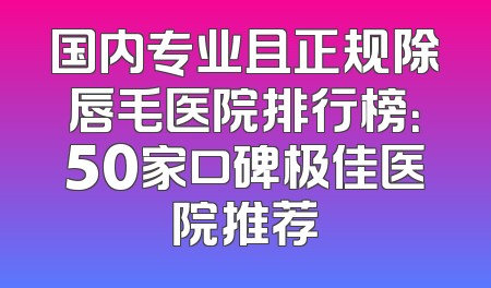 国内专业且正规除唇毛医院排行榜：50家口碑极佳医院推荐