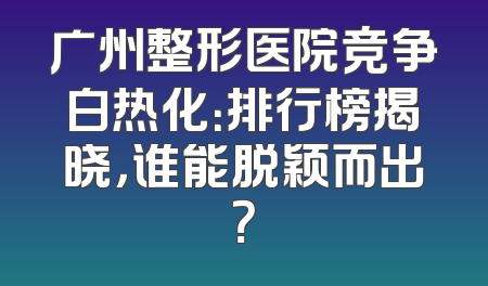 广州整形医院竞争白热化：排行榜揭晓，谁能脱颖而出？