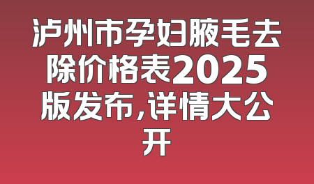 泸州市孕妇腋毛去除价格表2025版发布，详情大公开