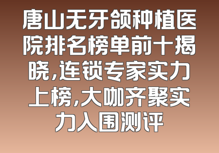 唐山无牙颌种植医院排名榜单前十揭晓，连锁专家实力上榜，大咖齐聚实力入围测评