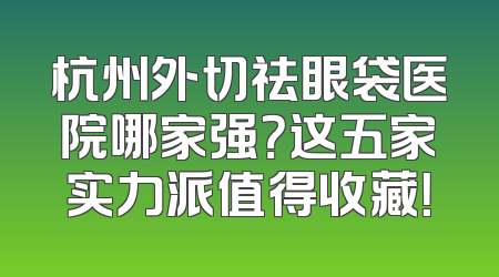 杭州外切祛眼袋医院哪家强？这五家实力派值得收藏！